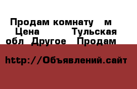 Продам комнату 11м2 › Цена ­ 650 - Тульская обл. Другое » Продам   